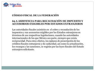 CÓDIGO FISCAL DE LA FEDERACIÓN   69 A ASISTENCIA PARA RECAUDACIÓN DE IMPUESTO Y ACCESORIOS EXIGIBLES POR ESTADOS EXTRANJEROS   Las autoridades fiscales asistirán en  el cobro y recaudación de los impuestos y sus accesorios exigibles por los Estados extranjeros en términos de sus respectivas legislaciones, cuando las autoridades internacionales de los que México sea parte, siempre que exista reciprocidad. Para estos efectos, los 0plazos de prescripción de los créditos fiscales extranjeros y de caducidad, así como la actualización, los recargos y las sanciones, se regirán por las leyes fiscales del Estado extranjero solicitante.   Zúñiga Ríos & Asociados 