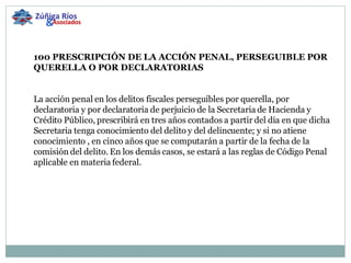 100 PRESCRIPCIÓN DE LA ACCIÓN PENAL, PERSEGUIBLE POR QUERELLA O POR DECLARATORIAS     La acción penal en los delitos fiscales perseguibles por querella, por declaratoria y por declaratoria de perjuicio de la Secretaria de Hacienda y Crédito Público, prescribirá en tres años contados a partir del día en que dicha Secretaria tenga conocimiento del delito y del delincuente; y si no atiene conocimiento , en cinco años que se computarán a partir de la fecha de la comisión del delito. En los demás casos, se estará a las reglas de Código Penal aplicable en materia federal. Zúñiga Ríos & Asociados 