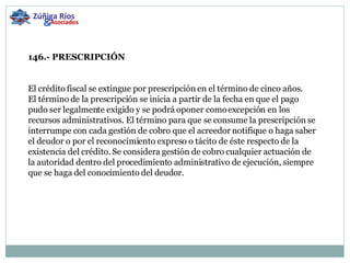 146.- PRESCRIPCIÓN     El crédito fiscal se extingue por prescripción en el término de cinco años. El término de la prescripción se inicia a partir de la fecha en que el pago pudo ser legalmente exigido y se podrá oponer como excepción en los recursos administrativos. El término para que se consume la prescripción se interrumpe con cada gestión de cobro que el acreedor notifique o haga saber el deudor o por el reconocimiento expreso o tácito de éste respecto de la existencia del crédito. Se considera gestión de cobro cualquier actuación de la autoridad dentro del procedimiento administrativo de ejecución, siempre que se haga del conocimiento del deudor. Zúñiga Ríos & Asociados 