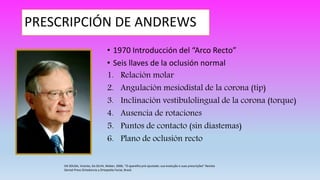 PRESCRIPCIÓN DE ANDREWS
• 1970 Introducción del “Arco Recto”
• Seis llaves de la oclusión normal
1. Relación molar
2. Angulación mesiodistal de la corona (tip)
3. Inclinación vestibulolingual de la corona (torque)
4. Ausencia de rotaciones
5. Puntos de contacto (sin diastemas)
6. Plano de oclusión recto
DA SOUSA, Vicente, Da SILVA, Weber, 2006, “O aparelho pré-ajustado: sua evolução e suas prescrições” Revista
Dental Press Ortodoncia y Ortopedia Facial, Brasil.
 