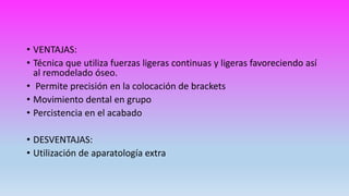 • VENTAJAS:
• Técnica que utiliza fuerzas ligeras continuas y ligeras favoreciendo así
al remodelado óseo.
• Permite precisión en la colocación de brackets
• Movimiento dental en grupo
• Percistencia en el acabado
• DESVENTAJAS:
• Utilización de aparatología extra
 