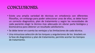 CONCLUSIONES:
• Existe una amplia variedad de técnicas en ortodoncia con diferentes
filosofías, sin embargo para poder seleccionar unas de ellas, se debe hacer
un correcto diagnostico, plan de tratamiento y según las necesidades de
cada paciente elegir la técnica mas adecuada sin obviar parte biológica y
biomecánica para obtener un resultado satisfactorio.
• Se debe tener en cuenta las ventajas y las limitaciones de cada técnica.
• Una minuciosa selección de los torques y angulaciones de los brackets en
la fase de diagnóstico y plan de tratamiento, permite acortar los tiempos
de tratamiento.
 
