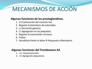 MECANISMOS DE ACCIÓN
Algunas funciones de las prostaglandinas.
1.
2.
3.
4.
5.
6.
7.

(+) Contracción del músculo liso
Regulan la biosíntesis de esteroides
(-) Secreción gástrica.
(-) Agregación en las plaquetas.
Regulan la transmisión nerviosa
Fiebre.
Sensibiliza frente al dolor Respuesta inflamatoria.

Algunas funciones del Tromboxano A2.
1. (+) Vasoconstricción.
2. (+) Agregación plaquetaria.

 