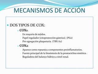 MECANISMOS DE ACCIÓN
 DOS TIPOS DE COX:
 COX1:
-

En mayoría de tejidos.
Papel regulador (citoprotección gástrica). (PGs)
Pro-agregación plaquetaria. (TBX A2)

 COX2:
-

Aparece como repuesta a componentes proinflamatorios.
Fuente principal de la biosíntesis de la prostaciclina sintética .
Reguladora del balance hídrico a nivel renal.

 