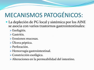 MECANISMOS PATOGÉNICOS:
 La depleción de PG local y sistémica por los AINE
se asocia con varios trastornos gastrointestinales:
 Esofagitis.
 Gastritis.
 Erosiones mucosas.
 Úlcera péptica.
 Perforación.
 Hemorragia gastrointestinal.
 Constricción esofágica.
 Alteraciones en la permeabilidad del intestino.

 