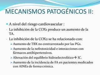 MECANISMOS PATOGÉNICOS II:
 A nivel del riesgo cardiovascular :
- La inhibición de la COX1 produce un aumento de la
TA.
- La inhibición de la COX2 se ha relacionado con:
 Aumento de TBX no contrarrestado por las PGs.
 Aumento de la nefrotoxicidad e interacciones con

fármacos antihipertensivos.
 Alteración del equilibrio hidroelectrolítico IC.
 Aumento de la incidencia de FA en pacientes medicados
con AINEs de forma crónica.

 