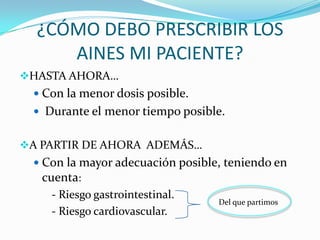 ¿CÓMO DEBO PRESCRIBIR LOS
AINES MI PACIENTE?
HASTA AHORA…
 Con la menor dosis posible.
 Durante el menor tiempo posible.

A PARTIR DE AHORA ADEMÁS…
 Con la mayor adecuación posible, teniendo en
cuenta:

- Riesgo gastrointestinal.
- Riesgo cardiovascular.

Del que partimos

 