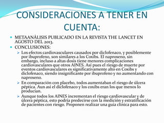 CONSIDERACIONES A TENER EN
CUENTA:
 METAANÁLISIS PUBLICADO EN LA REVISTA THE LANCET EN

AGOSTO DEL 2013.
 CONCLUSIONES:

 Los efectos cardiovasculares causados por diclofenaco, y posiblemente

por ibuprofeno, son similares a los Coxibs. El naproxeno, sin
embargo, incluso a altas dosis tiene menores complicaciones
cardiovasculares que otros AINES. Así pues el riesgo de muerte por
eventos cardiovasculares es significativamente alto en Coxibs y
diclofenaco, siendo insignificante por ibuprofeno y no aumentando con
naproxeno.
 En comparación con placebo, todos aumentaban el riesgo de úlcera
péptica. Aun así el diclofenaco y los coxibs eran los que menos lo
producían.
 Aunque todos los AINES incrementan el riesgo cardiovascular y de
úlcera péptica, esto podría predecirse con la medición y estratificación
de pacientes con riesgo. Proponen realizar una guia clinica para esto.

 
