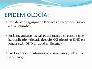 EPIDEMIOLOGÍA:
 Uno de los subgrupos de fármacos de mayor consumo

a nivel mundial.
 En la mayoría de los países del mundo su consumo se

ha duplicado 1ª década de siglo XXI (de 26,30 DHD en
1992 a 45,81 DHD en 2006 en España).
 Los Coxibs aumentaron su consumo un 31,29% entre

2008-2009.

 
