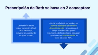 Prescripción de Roth se basa en 2 conceptos:
La necesidad de una
mayor corrección al final
de la ortodoncia,
inclusive la necesidad de
un ajuste oclusal.
Colocar en el slot de los brackets un
alambre rectangular de la misma
dimensión de éste, y proporcionar el
tiempo suficiente para que los
movimientos de los dientes se produzcan
y queden en una posición similar en
todos los casos (90%).
 