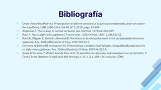 Bibliografía
● César Ventureira Pedrosa; Prescripción variable en ortodoncia: lo que todo ortodoncista debería conocer;
Rev Esp Ortod. ISSN 0210-0576, Vol 40, N° 2, 2010 , págs. 93-108
● Andrews LF. The six keys to normal occlusion. Am J Orthod. 1972;62: 296-309.
● Roth R. The straight-wire appliance 17 years later. J Clin Orthod. 1987; 21(9):632-42.
● Balut N, Klapper L, Sandrik J, Bowman D. Variations in bracket place ment in the preadjusted orthodontic
appliance. Am J Orthod Dentofac Orthop. 1992;102:62-7.
● Germane N, Bentle BE Jr, Isaacson RJ. Three biologic variables modi fying faciolingual tooth angulation by
straight-wire appliances. Am J Orthod Dentofac Orthop. 1989;96:312-9.
● Sousa Brito Júnior*, Weber José da Silva Ursi*; O aparelho pré-ajustado: sua evolução e suas prescrições; R
Dental Press Ortodon Ortop Facial 104 Maringá, v. 11, n. 3, p. 104-156, maio/jun. 2006
 