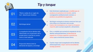Proporción directa entre la
demanda de espacio y el anclaje
04
● Cuanto mayor sea la angulación de los dientes
anterosuperiores, mayor será la necesidad de
anclaje posterior
La angulación de los dientes está
relacionada con el perímetro de la
arcada tanto a nivel de la corona
como a nivel radicular.
03
● Pero, a medida que aumenta la angulación de los
dientes anteroposteriores, la demanda de
espacio es 10 veces superior a nivel de las
raíces que a nivel de la corona clínica.
Morfologia dental
02
● Morfología rectangular de dientes anteriores hace que
el tip influya con el perímetro de la arcada.
● Cuanto más rectangulares son, mayor es el espacio
requerido para su propia angulación y alineamiento.
‘‘Efecto ruedas de un vagón de
tren’’, descrito por Andrews
01
● Este fenómeno explicaba que a medida que se
produce un aumento en la torsión, con la
consiguiente vestibuloversión coronal, se
produce una pérdida de angulación.
Tip y torque
 