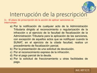 Interrupción de la prescripción
3.- El plazo de prescripción de la acción de aplicar sanciones se
interrumpe:
a) Por la notificación de cualquier acto de la Administración
Tributaria dirigido al reconocimiento o regularización de la
infracción o al ejercicio de la facultad de fiscalización de la
Administración Tributaria para la aplicación de las sanciones,
con excepción de aquellos actos que se notifiquen cuando la
SUNAT, en el ejercicio de la citada facultad, realice un
procedimiento de fiscalización parcial.
b) Por la presentación de una solicitud de devolución.
c) Por el reconocimiento expreso de la infracción.
d) Por el pago parcial de la deuda.
e) Por la solicitud de fraccionamiento u otras facilidades de
pago.
Art. 45° C.T.
 