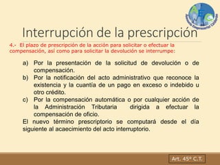 Interrupción de la prescripción
4.- El plazo de prescripción de la acción para solicitar o efectuar la
compensación, así como para solicitar la devolución se interrumpe:
a) Por la presentación de la solicitud de devolución o de
compensación.
b) Por la notificación del acto administrativo que reconoce la
existencia y la cuantía de un pago en exceso o indebido u
otro crédito.
c) Por la compensación automática o por cualquier acción de
la Administración Tributaria dirigida a efectuar la
compensación de oficio.
El nuevo término prescriptorio se computará desde el día
siguiente al acaecimiento del acto interruptorio.
Art. 45° C.T.
 