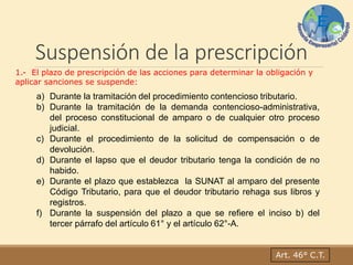 Suspensión de la prescripción
Art. 46° C.T.
1.- El plazo de prescripción de las acciones para determinar la obligación y
aplicar sanciones se suspende:
a) Durante la tramitación del procedimiento contencioso tributario.
b) Durante la tramitación de la demanda contencioso-administrativa,
del proceso constitucional de amparo o de cualquier otro proceso
judicial.
c) Durante el procedimiento de la solicitud de compensación o de
devolución.
d) Durante el lapso que el deudor tributario tenga la condición de no
habido.
e) Durante el plazo que establezca la SUNAT al amparo del presente
Código Tributario, para que el deudor tributario rehaga sus libros y
registros.
f) Durante la suspensión del plazo a que se refiere el inciso b) del
tercer párrafo del artículo 61° y el artículo 62°-A.
 