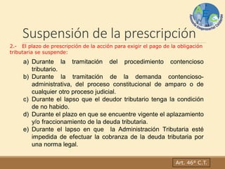 Suspensión de la prescripción
Art. 46° C.T.
2.- El plazo de prescripción de la acción para exigir el pago de la obligación
tributaria se suspende:
a) Durante la tramitación del procedimiento contencioso
tributario.
b) Durante la tramitación de la demanda contencioso-
administrativa, del proceso constitucional de amparo o de
cualquier otro proceso judicial.
c) Durante el lapso que el deudor tributario tenga la condición
de no habido.
d) Durante el plazo en que se encuentre vigente el aplazamiento
y/o fraccionamiento de la deuda tributaria.
e) Durante el lapso en que la Administración Tributaria esté
impedida de efectuar la cobranza de la deuda tributaria por
una norma legal.
 