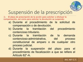 Suspensión de la prescripción
Art. 46° C.T.
3.- El plazo de prescripción de la acción para solicitar o efectuar la
compensación, así como para solicitar la devolución se suspende:
a) Durante el procedimiento de la solicitud de
compensación o de devolución.
b) Durante la tramitación del procedimiento
contencioso tributario.
c) Durante la tramitación de la demanda
contencioso-administrativa, del proceso
constitucional de amparo o de cualquier otro
proceso judicial.
d) Durante la suspensión del plazo para el
procedimiento de fiscalización a que se refiere el
Artículo 62°-A.
 