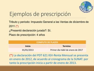 Ejemplos de prescripción
Tributo y periodo: Impuesto General a las Ventas de diciembre de
2011 (*)
¿Presentó declaración jurada?: Sí.
Plazo de prescripción: 4 años
COMPUTO DE PLAZOS
Inicio Termino
01/01/2013 Primer día hábil de enero de 2017
(*) La declaración del PDT 621 IGV-Renta Mensual se presenta
en enero de 2012, de acuerdo al cronograma de la SUNAT. por
tanto la prescripción inicia a partir de enero de 2013.
 