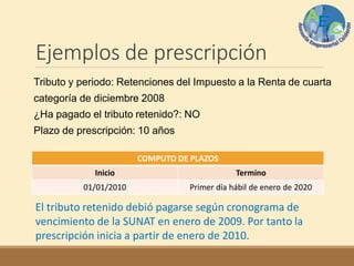 Ejemplos de prescripción
Tributo y periodo: Retenciones del Impuesto a la Renta de cuarta
categoría de diciembre 2008
¿Ha pagado el tributo retenido?: NO
Plazo de prescripción: 10 años
COMPUTO DE PLAZOS
Inicio Termino
01/01/2010 Primer día hábil de enero de 2020
El tributo retenido debió pagarse según cronograma de
vencimiento de la SUNAT en enero de 2009. Por tanto la
prescripción inicia a partir de enero de 2010.
 