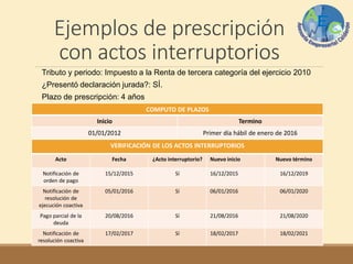 Ejemplos de prescripción
con actos interruptorios
Tributo y periodo: Impuesto a la Renta de tercera categoría del ejercicio 2010
¿Presentó declaración jurada?: SÍ.
Plazo de prescripción: 4 años
COMPUTO DE PLAZOS
Inicio Termino
01/01/2012 Primer día hábil de enero de 2016
VERIFICACIÓN DE LOS ACTOS INTERRUPTORIOS
Acto Fecha ¿Acto interruptorio? Nuevo inicio Nuevo término
Notificación de
orden de pago
15/12/2015 Sí 16/12/2015 16/12/2019
Notificación de
resolución de
ejecución coactiva
05/01/2016 Sí 06/01/2016 06/01/2020
Pago parcial de la
deuda
20/08/2016 Sí 21/08/2016 21/08/2020
Notificación de
resolución coactiva
17/02/2017 Sí 18/02/2017 18/02/2021
 