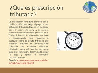 ¿Que es prescripción
tributaria?
La prescripción constituye el medio por el
cual la acción para exigir el pago de una
obligación tributaria deviene en inexigible
por el transcurso del tiempo y en tanto se
cumpla con las condiciones previstas en el
Código Tributario. Es el derecho que tiene
el contribuyente para oponerse a
cualquier cobro de deuda tributaria que
pretende efectuar la Administración
Tributaria por cualquier obligación
tributaria, luego del término del plazo
legal que tiene para determinarla, exigir
su pago y aplicar las sanciones
correspondientes.
Fuente:http://www.asesorempresarial.co
m/web/blog_i.php?id=249
 