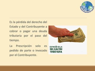 Es la pérdida del derecho del
Estado y del Contribuyente a
cobrar o pagar una deuda
tributaria por el paso del
tiempo.
La Prescripción solo es
pedido de parte o invocado
por el Contribuyente.
 