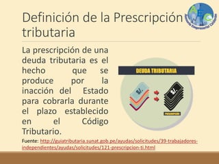 Definición de la Prescripción
tributaria
La prescripción de una
deuda tributaria es el
hecho que se
produce por la
inacción del Estado
para cobrarla durante
el plazo establecido
en el Código
Tributario.
Fuente: http://guiatributaria.sunat.gob.pe/ayudas/solicitudes/39-trabajadores-
independientes/ayudas/solicitudes/121-prescripcion-ti.html
 