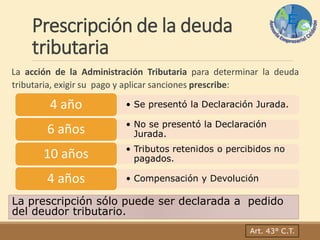 Prescripción de la deuda
tributaria
La acción de la Administración Tributaria para determinar la deuda
tributaria, exigir su pago y aplicar sanciones prescribe:
La prescripción sólo puede ser declarada a pedido
del deudor tributario.
Art. 43° C.T.
• Se presentó la Declaración Jurada.4 año
• No se presentó la Declaración
Jurada.6 años
• Tributos retenidos o percibidos no
pagados.10 años
• Compensación y Devolución4 años
 