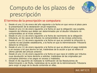 Computo de los plazos de
prescripción
Art. 44° C.T.
El termino de la prescripción se computara:
1. Desde el uno (1) de enero del año siguiente a la fecha en que vence el plazo para
la presentación de la declaración anual respectiva.
2. Desde el uno (1) de enero siguiente a la fecha en que la obligación sea exigible,
respecto de tributos que deban ser determinados por el deudor tributario no
comprendidos en el inciso anterior.
2. Desde el uno (1) de enero siguiente a la fecha de nacimiento de la obligación
tributaria, en los casos de tributos no comprendidos en los incisos anteriores.
4. Desde el uno (1) de enero siguiente a la fecha en que se cometió la infracción o,
cuando no sea posible establecerla, a la fecha en que la Administración Tributaria
detectó la infracción.
5. Desde el uno (1) de enero siguiente a la fecha en que se efectuó el pago indebido
o en exceso o en que devino en tal, tratándose de la acción a que se refiere el
último párrafo del artículo anterior.
6. Desde el uno (1) de enero siguiente a la fecha en que nace el crédito por tributos
cuya devolución se tiene derecho a solicitar, tratándose de las originadas por
conceptos distintos a los pagos en exceso o indebidos.
7. Desde el día siguiente de realizada la notificación de las Resoluciones de
Determinación o de Multa, tratándose de la acción de la Administración Tributaria
para exigir el pago de la deuda contenida en ellas.
 