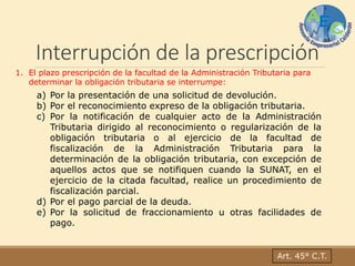 Interrupción de la prescripción
Art. 45° C.T.
1. El plazo prescripción de la facultad de la Administración Tributaria para
determinar la obligación tributaria se interrumpe:
a) Por la presentación de una solicitud de devolución.
b) Por el reconocimiento expreso de la obligación tributaria.
c) Por la notificación de cualquier acto de la Administración
Tributaria dirigido al reconocimiento o regularización de la
obligación tributaria o al ejercicio de la facultad de
fiscalización de la Administración Tributaria para la
determinación de la obligación tributaria, con excepción de
aquellos actos que se notifiquen cuando la SUNAT, en el
ejercicio de la citada facultad, realice un procedimiento de
fiscalización parcial.
d) Por el pago parcial de la deuda.
e) Por la solicitud de fraccionamiento u otras facilidades de
pago.
 