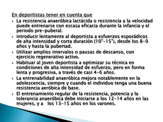 En deportistas tener en cuenta que
 La resistencia anaeróbica lactácida o resistencia a la velocidad
  puede entrenarse con escasa eficacia durante la infancia y el
  periodo pre-puberal.
 introducir lentamente al deportista a esfuerzos esporádicos
  de alta intensidad y corta duración (10”-15”), desde los 8-9
  años y hasta la pubertad.
 Utilizar amplios intervalos o pausas de descanso, con
  ejercicio regenerativo activo.
 Habituar al joven deportista a optimizar su técnica en
  condiciones de alta intensidad de esfuerzo, pero en forma
  lenta y progresiva, a través de casi 4-6 años.
 La entrenabilidad anaeróbica mejora notablemente en la
  adolescencia, siempre y cuando el individuo tenga una buena
  resistencia aeróbica de base.
 El entrenamiento regular de la resistencia, potencia y la
  tolerancia anaeróbica debe iniciarse a los 12-14 años en las
  mujeres, y a los 13-15 años en los varones.
 