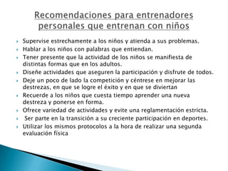    Supervise estrechamente a los niños y atienda a sus problemas.
   Hablar a los niños con palabras que entiendan.
   Tener presente que la actividad de los niños se manifiesta de
    distintas formas que en los adultos.
   Diseñe actividades que aseguren la participación y disfrute de todos.
   Deje un poco de lado la competición y céntrese en mejorar las
    destrezas, en que se logre el éxito y en que se diviertan
   Recuerde a los niños que cuesta tiempo aprender una nueva
    destreza y ponerse en forma.
   Ofrece variedad de actividades y evite una reglamentación estricta.
    Ser parte en la transición a su creciente participación en deportes.
   Utilizar los mismos protocolos a la hora de realizar una segunda
    evaluación física
 