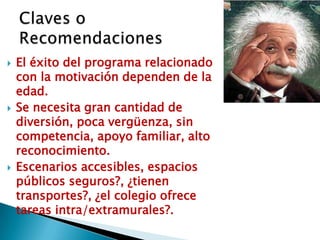   El éxito del programa relacionado
    con la motivación dependen de la
    edad.
   Se necesita gran cantidad de
    diversión, poca vergüenza, sin
    competencia, apoyo familiar, alto
    reconocimiento.
   Escenarios accesibles, espacios
    públicos seguros?, ¿tienen
    transportes?, ¿el colegio ofrece
    tareas intra/extramurales?.
 