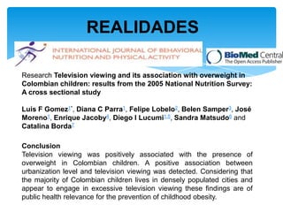 REALIDADES

Research Television viewing and its association with overweight in
Colombian children: results from the 2005 National Nutrition Survey:
A cross sectional study

Luis F Gomez1*, Diana C Parra1, Felipe Lobelo2, Belen Samper3, José
Moreno1, Enrique Jacoby4, Diego I Lucumi1,5, Sandra Matsudo6 and
Catalina Borda7

Conclusion
Television viewing was positively associated with the presence of
overweight in Colombian children. A positive association between
urbanization level and television viewing was detected. Considering that
the majority of Colombian children lives in densely populated cities and
appear to engage in excessive television viewing these findings are of
public health relevance for the prevention of childhood obesity.
 