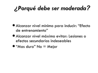 ¿ Porqué debe ser moderada ? Alcanzar nivel mínimo para inducir: “Efecto de entrenamiento” Alcanzar nivel máximo evitar: Lesiones o efectos secundarios indeseables “ Mas duro” No = Mejor 