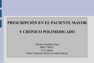 PRESCRIPCIÓN EN EL PACIENTE MAYOR 
Y CRÓNICO POLIMEDICADO 
Adrián Castellote Tena 
MIR 2 MFyC 
C.S. Añaza 
Tutor: Francisc...