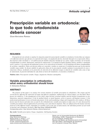 1
Rev Esp Ortod. 2010;40:¿?-¿?
Artículo original
Prescripción variable en ortodoncia:
lo que todo ortodoncista
debería conocer
César Ventureira Pedrosa
C. Ventureira
Correspondencia:
César Ventureira Pedrosa
Rufino Torres, 2, Portal 1, 1.o
C
28250 Torrelodones (Madrid)
E-mail: ortotorre@gmail.com
www.ortodonciatorrelodones.com
Doctor por la Universidad Autónoma de Madrid,
Odontólogo (UCM). Posgraduado en Ortodoncia
por la Fundación Jiménez Díaz.
Docente del Máster de Ortodoncia de la Universidad
CEU San Pablo y del Posgrado de Ortodoncia
de la Fundación Jiménez Díaz. Madrid
Resumen
El propósito de este artículo es analizar la situación actual de la prescripción variable en ortodoncia. Se describen sus orígenes
y los diferentes factores que afectan a la expresión del torque y la angulación efectiva, haciendo hincapié en su repercusión clínica.
Esos factores están vinculados a: 1) la fabricación del alambre (aleación, biselado de sus cantos, rigidez torsional) y de la bracket
(irregularidades en ranura, dimensiones, material de composición); 2) el método de ligado (ligadura elástica, metálica o autoligado
activo o pasivo); 3) la actuación del profesional (errores en la colocación de la bracket), y 4) la morfología del diente (irregularidades
de su forma y superficie). Todos esos factores deben ser conocidos y tenidos en cuenta por el ortodoncista para que la prescripción
variable tenga sentido. Se discute también la aplicación clínica de la prescripción variable mediante la presentación de casos y
situaciones clínicas, incidiendo en los protocolos de selección de los diferentes torques en función de variables tales como el tipo
de maloclusión, la posición individual de cada diente al inicio del tratamiento y la mecánica ortodóncica.
Palabras clave: Prescripción variable. Torque. Angulación. Brackets autoligables.
Variable prescription in orthodontics:
what every orthodontist should know
C. Ventureira Pedrosa
Abstract
The purpose of this paper is to analyze the current situation of variable prescription in orthodontics. The origins and the
several factors affecting the expression of torque and effective angulation, emphasizing its clinical impact, are described. These
factors are related to: 1) the manufacture of wire (alloy, edges beveled, torsional rigidity) and the bracket (irregularities in slot,
dimensions, material composition); 2) the tie method (elastic or metal ligatures, active or passive self-ligating systems); 3) the
professional performance (errors in bracket placement), 4) the tooth morphology (shape and irregularities of its surface). All these
factors must be known and taken into account by the orthodontist for variable prescription to make sense. It’s also discussed the
variable prescription clinical applications by presenting cases and clinical situations. They are influenced by the bracket selection
protocols of the different torques, depending on variables such as the type of malocclusion, the individual position of each tooth
at baseline and orthodontic mechanics (Rev Esp Ortod. 2010;40:XX-XXX).
Corresponding author: César Ventureira Pedrosa, ortotorre@gmail.com
Key words: Variable prescription. Torque. Angulation. Self-ligating brackets.
9
 