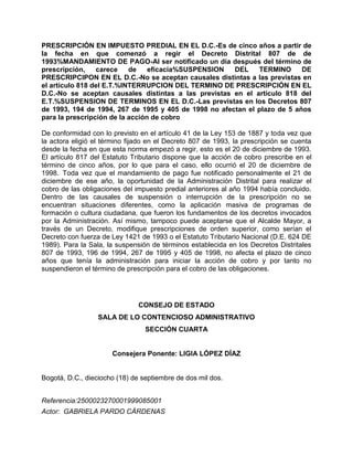 PRESCRIPCIÓN EN IMPUESTO PREDIAL EN EL D.C.-Es de cinco años a partir de
la fecha en que comenzó a regir el Decreto Distrital 807 de de
1993%MANDAMIENTO DE PAGO-Al ser notificado un día después del término de
prescripción,    carece    de    eficacia%SUSPENSION   DEL    TERMINO      DE
PRESCRIPCIPON EN EL D.C.-No se aceptan causales distintas a las previstas en
el artículo 818 del E.T.%INTERRUPCION DEL TERMINO DE PRESCRIPCIÓN EN EL
D.C.-No se aceptan causales distintas a las previstas en el artículo 818 del
E.T.%SUSPENSION DE TERMINOS EN EL D.C.-Las previstas en los Decretos 807
de 1993, 194 de 1994, 267 de 1995 y 405 de 1998 no afectan el plazo de 5 años
para la prescripción de la acción de cobro

De conformidad con lo previsto en el artículo 41 de la Ley 153 de 1887 y toda vez que
la actora eligió el término fijado en el Decreto 807 de 1993, la prescripción se cuenta
desde la fecha en que esta norma empezó a regir, esto es el 20 de diciembre de 1993.
El artículo 817 del Estatuto Tributario dispone que la acción de cobro prescribe en el
término de cinco años, por lo que para el caso, ello ocurrió el 20 de diciembre de
1998. Toda vez que el mandamiento de pago fue notificado personalmente el 21 de
diciembre de ese año, la oportunidad de la Administración Distrital para realizar el
cobro de las obligaciones del impuesto predial anteriores al año 1994 había concluido.
Dentro de las causales de suspensión o interrupción de la prescripción no se
encuentran situaciones diferentes, como la aplicación masiva de programas de
formación o cultura ciudadana, que fueron los fundamentos de los decretos invocados
por la Administración. Así mismo, tampoco puede aceptarse que el Alcalde Mayor, a
través de un Decreto, modifique prescripciones de orden superior, como serían el
Decreto con fuerza de Ley 1421 de 1993 o el Estatuto Tributario Nacional (D.E. 624 DE
1989). Para la Sala, la suspensión de términos establecida en los Decretos Distritales
807 de 1993, 196 de 1994, 267 de 1995 y 405 de 1998, no afecta el plazo de cinco
años que tenía la administración para iniciar la acción de cobro y por tanto no
suspendieron el término de prescripción para el cobro de las obligaciones.




                               CONSEJO DE ESTADO
                  SALA DE LO CONTENCIOSO ADMINISTRATIVO
                                 SECCIÓN CUARTA


                      Consejera Ponente: LIGIA LÓPEZ DÍAZ


Bogotá, D.C., dieciocho (18) de septiembre de dos mil dos.


Referencia:2500023270001999085001
Actor: GABRIELA PARDO CÁRDENAS
 