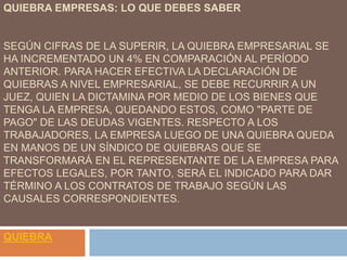 QUIEBRA EMPRESAS: LO QUE DEBES SABER
SEGÚN CIFRAS DE LA SUPERIR, LA QUIEBRA EMPRESARIAL SE
HA INCREMENTADO UN 4% EN COMPARACIÓN AL PERÍODO
ANTERIOR. PARA HACER EFECTIVA LA DECLARACIÓN DE
QUIEBRAS A NIVEL EMPRESARIAL, SE DEBE RECURRIR A UN
JUEZ, QUIEN LA DICTAMINA POR MEDIO DE LOS BIENES QUE
TENGA LA EMPRESA, QUEDANDO ESTOS, COMO "PARTE DE
PAGO" DE LAS DEUDAS VIGENTES. RESPECTO A LOS
TRABAJADORES, LA EMPRESA LUEGO DE UNA QUIEBRA QUEDA
EN MANOS DE UN SÍNDICO DE QUIEBRAS QUE SE
TRANSFORMARÁ EN EL REPRESENTANTE DE LA EMPRESA PARA
EFECTOS LEGALES, POR TANTO, SERÁ EL INDICADO PARA DAR
TÉRMINO A LOS CONTRATOS DE TRABAJO SEGÚN LAS
CAUSALES CORRESPONDIENTES.
QUIEBRA
 