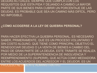 DEUDAS ACTUALES, SIEMPRE QUE CUMPLA CON LOS
REQUISITOS QUE ESTA PIDA Y DEJANDO A CAMBIO LA MAYOR
PARTE DE SUS BIENES PARA CUBRIR UN PORCENTAJE DE LAS
DEUDAS. ES PROBABLE QUE SEA UN CAMINO MÁS DIFÍCIL, PERO
NO IMPOSIBLE.
¿CÓMO ACOGERSE A LA LEY DE QUIEBRA PERSONAL?
PARA HACER EFECTIVA LA QUIEBRA PERSONAL, ES NECESARIO
SABER, PRIMERAMENTE, QUE ES UN PROCESO VOLUNTARIO Y
SIN COSTO ALGUNO, QUE TIENE COMO PRINCIPAL OBJETIVO EL
RENEGOCIAR DEUDAS O LA VENTA DE BIENES A CAMBIO DEL
PAGO DE GRAN PARTE DE LA DEUDA. ESTE TRÁMITE SE REALIZA
POR MEDIO DE LA SUPERINTENDENCIA DE INSOLVENCIA Y
REEMPRENDIMIENTO (SUPERIR), QUE ACTÚA COMO MEDIADORA
ENTRE LOS ACUERDOS DEL ACREEDOR Y EL DEUDOR. ES UN
PROCESO NETAMENTE ADMINISTRATIVO.
 