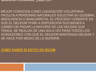 QUIEBRA PERSONAL: ¿QUÉ ES?
MEJOR CONOCIDA COMO LIQUIDACIÓN VOLUNTARIA,
FACULTA A PERSONAS NATURALES SOLICITAR SU QUIEBRA,
INSOLVENCIA O BANCARROTA. EL PROCESO CONSISTE EN
QUE EL DEUDOR PONE A DISPOSICIÓN SUS BIENES A
CAMBIO DE PAGAR LA MAYORÍA DE LAS DEUDAS QUE
TENGA. SE REALIZA DE UNA SOLA VEZ PARA TODOS LOS
ACREEDORES CON QUE EL DEUDOR MANTENGA DEUDAS Y
SE HACE POR MEDIO DE LA SUPERIR.
COMO SABER SI ESTOY EN DICOM
 