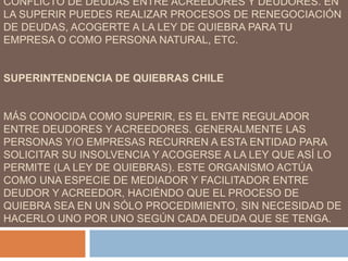 CONFLICTO DE DEUDAS ENTRE ACREEDORES Y DEUDORES. EN
LA SUPERIR PUEDES REALIZAR PROCESOS DE RENEGOCIACIÓN
DE DEUDAS, ACOGERTE A LA LEY DE QUIEBRA PARA TU
EMPRESA O COMO PERSONA NATURAL, ETC.
SUPERINTENDENCIA DE QUIEBRAS CHILE
MÁS CONOCIDA COMO SUPERIR, ES EL ENTE REGULADOR
ENTRE DEUDORES Y ACREEDORES. GENERALMENTE LAS
PERSONAS Y/O EMPRESAS RECURREN A ESTA ENTIDAD PARA
SOLICITAR SU INSOLVENCIA Y ACOGERSE A LA LEY QUE ASÍ LO
PERMITE (LA LEY DE QUIEBRAS). ESTE ORGANISMO ACTÚA
COMO UNA ESPECIE DE MEDIADOR Y FACILITADOR ENTRE
DEUDOR Y ACREEDOR, HACIÉNDO QUE EL PROCESO DE
QUIEBRA SEA EN UN SÓLO PROCEDIMIENTO, SIN NECESIDAD DE
HACERLO UNO POR UNO SEGÚN CADA DEUDA QUE SE TENGA.
 
