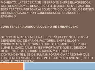 MOMENTO. LA TERCERÍA SE INTERPONE ENTRE EL ACREEDOR
QUE DEMANDA Y EL DEMANDADO O DEUDOR. SIRVE PARA QUE
ESTA TERCERA PERSONA ALEGUE COMO DUEÑO DE LOS BIENES
DEL EMBARGADO Y POR CONSECUENCIA, SE ANULE EL
EMBARGO.
¿UNA TERCERÍA ASEGURA QUE NO ME EMBARGUEN?
SIENDO REALISTAS, NO. UNA TERCERÍA PUEDE SER EXITOSA
DEPENDIENDO DE VARIOS FACTORES, ENTRE ELLOS Y
PRINCIPALMENTE, SEGÚN LO QUE DETERMINE EL JUEZ QUE
LLEVE EL CASO. TAMBIÉN ES IMPORTANTE QUE EL DEUDOR
DEBE ENTREGAR DOCUMENTACIÓN Y TESTIGOS
CONTUNDENTES. ES DE SUMA IMPORTANCIA ACREDITAR QUE
LOS BIENES EMBARGADOS SON DE QUIEN INTERVIENE (EN ESTE
CASO, EL TERCERISTA).
 