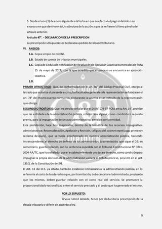 5
5. Desde el uno(1) de enerosiguientealafecha enque se efectuóel pagoindebidooen
excesooenque devinoental,tratándose de laacción a que se refiere el últimopárrafodel
artículo anterior.
Artículo 47°. - DECLARACION DE LA PRESCRIPCION
La prescripciónsólopuede serdeclaradaapedidodel deudortributario.
VI. ANEXOS:
1.A. Copia simple de mi DNI.
1.B. Estado de cuenta de tributos municipales.
1.C. Copiade CeduladeNotificaciónde Resoluciónde EjecuciónCoactivaNumerodosde fecha
15 de mayo de 2017; con la que acredito que el proceso se encuentra en ejecución
coactiva.
1.D.
PRIMER OTROSÍ DIGO: Que, de conformidad con el art. 80° del Código Procesal Civil, otorgo al
letradoque autorizael presenteescrito,lasfacultadesgeneralesde representaciónseñaladasenel
art. 74° del mismo cuerpo normativo, declarando la suscrita estar instruída de la representación
que otorga.
SEGUNDOOTROSÍ DIGO:Que, esprecisoseñalarque elD.SN°079-97-PCM,ensuArt.14°, prohíbe
que las entidades de la administración pública, cobren tasa alguna, como condición o requisito
previo, para la impugnación de un acto administrativo, emitido por la entidad.
Esta prohibición, hace hoy inaplicable, dentro de la temática de los recursos impugnativos
administrativos:Reconsideración,ApelaciónyRevisión,lafiguradel solveet repet(paga primeroy
reclama después), que se había enseñoreado en nuestra administración pública, haciendo
intranscendente,el derecho de defensa de los administrados. La orientación, que sigue el D.S. en
comentario, guarda relación, con la sentencia expedida por el Tribunal Constitucional N° 3741-
2004-AA/TC, que ha señalado,que el establecimientode unatasao derecho,comocondiciónpara
impugnar la propia decisión de la administraciónvulnera el debido proceso, previsto en el Art.
139.3, de la Constitución del 93.
El Art. 13 del D.S. ya citado, también establece limitaciones a la administración pública, en lo
referente al costode losderechos que, portramitación,debecancelarel administrado,precisando
que los mismos, deben guardar relación con el costo real del servicio. Se promueve la
proporcionalidadyracionalidad entre el servicio prestado y el costo que ha generado el mismo.
POR LO EXPUESTO:
Sírvase Usted Alcalde, tener por deducida la prescripción de la
deuda tributaria y diferir de acuerdo a ley.
 
