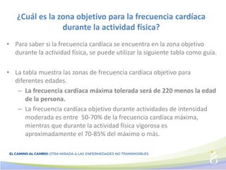 ¿Cuál es la zona objetivo para la frecuencia cardíaca
durante la actividad física?
• Para saber si la frecuencia cardíaca se encuentra en la zona objetivo
durante la actividad física, se puede utilizar la siguiente tabla como guía.
• La tabla muestra las zonas de frecuencia cardíaca objetivo para
diferentes edades.
– La frecuencia cardíaca máxima tolerada será de 220 menos la edad
de la persona.
– La frecuencia cardíaca objetivo durante actividades de intensidad
moderada es entre 50-70% de la frecuencia cardíaca máxima,
mientras que durante la actividad física vigorosa es
aproximadamente el 70-85% del máximo o más.
 