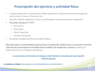Prescripción del ejercicio y actividad física
• La prescripción de la actividad física debe realizarse en cada consulta con el equipo de
salud, como si fuera un fármaco más.
• Acordar y definir objetivos y metas cuantificables conjuntamente con el paciente.
• Prescribir siempre el “FITT”:
– Frecuencia
– Intensidad
– Tipo de ejercicio
– Tiempo o duración
• Se puede entregar planilla para registro diario.
Recuerde que la recomendación general para la población adulta sana es acumular al menos
150 minutos semanales de actividad física aeróbica de moderada a intensa. Además se
deben disminuir los tiempos sedentarios.
Las personas con factores de riesgo o enfermedad: consultar por prescripción
individualizada.
 