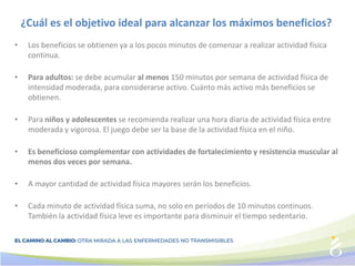 ¿Cuál es el objetivo ideal para alcanzar los máximos beneficios?
• Los beneficios se obtienen ya a los pocos minutos de comenzar a realizar actividad física
continua.
• Para adultos: se debe acumular al menos 150 minutos por semana de actividad física de
intensidad moderada, para considerarse activo. Cuánto más activo más beneficios se
obtienen.
• Para niños y adolescentes se recomienda realizar una hora diaria de actividad física entre
moderada y vigorosa. El juego debe ser la base de la actividad física en el niño.
• Es beneficioso complementar con actividades de fortalecimiento y resistencia muscular al
menos dos veces por semana.
• A mayor cantidad de actividad física mayores serán los beneficios.
• Cada minuto de actividad física suma, no solo en períodos de 10 minutos continuos.
También la actividad física leve es importante para disminuir el tiempo sedentario.
 