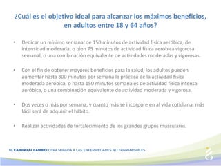 ¿Cuál es el objetivo ideal para alcanzar los máximos beneficios,
en adultos entre 18 y 64 años?
• Dedicar un mínimo semanal de 150 minutos de actividad física aeróbica, de
intensidad moderada, o bien 75 minutos de actividad física aeróbica vigorosa
semanal, o una combinación equivalente de actividades moderadas y vigorosas.
• Con el fin de obtener mayores beneficios para la salud, los adultos pueden
aumentar hasta 300 minutos por semana la práctica de la actividad física
moderada aeróbica, o hasta 150 minutos semanales de actividad física intensa
aeróbica, o una combinación equivalente de actividad moderada y vigorosa.
• Dos veces o más por semana, y cuanto más se incorpore en al vida cotidiana, más
fácil será de adquirir el hábito.
• Realizar actividades de fortalecimiento de los grandes grupos musculares.
 