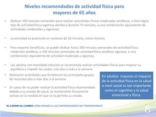 Niveles recomendados de actividad física para
mayores de 65 años
• Dedicar 150 minutos semanales para realizar actividades físicas moderadas aeróbicas, o bien algún
tipo de actividad física vigorosa aeróbica durante 75 minutos, o una combinación equivalente de
actividades moderadas y vigorosas.
• La actividad se practicará en sesiones de 10 minutos, como mínimo.
• Para mayores beneficios, se puede dedicar hasta 300 minutos semanales de actividad física
moderada aeróbica, o 150 minutos semanales de actividad física aeróbica vigorosa, o una
combinación equivalente de actividad moderada y vigorosa.
• Los adultos con movilidad reducida se recomienda realizar actividades físicas para mejorar su
equilibrio e impedir las caídas, tres días o más a la semana.
En adultos mayores el impacto
de la actividad física en la salud
a nivel social es tan importante
como el cognitivo y la salud
emocional y física.
• Realizaran actividades que fortalezcan los principales grupos
de músculos dos o más días a la semana.
• En casos de no poder realizar la actividad física recomendada
debido a su estado de salud, se mantendrán físicamente
activos en la medida en que se lo permita su estado.
 