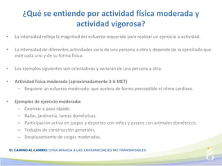 ¿Qué se entiende por actividad física moderada y
actividad vigorosa?
• La intensidad refleja la magnitud del esfuerzo requerido para realizar un ejercicio o actividad.
• La intensidad de diferentes actividades varía de una persona a otra y depende de lo ejercitado que
esté cada uno y de su forma física.
• Los ejemplos siguientes son orientativos y variarán de una persona a otra.
• Actividad física moderada (aproximadamente 3-6 MET)
– Requiere un esfuerzo moderado, que acelera de forma perceptible el ritmo cardíaco.
• Ejemplos de ejercicio moderado:
– Caminar a paso rápido.
– Bailar, jardinería, tareas domésticas.
– Participación activa en juegos y deportes con niños y paseos con animales domésticos.
– Trabajos de construcción generales.
– Desplazamiento de cargas moderadas.
 